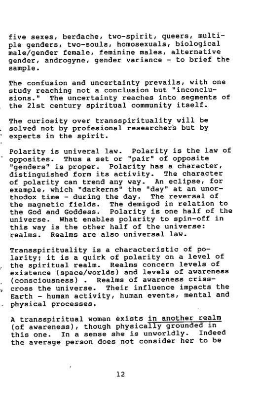 five sexes, berdache, two-spirit, queers, multi- ple genders, two-souls, homosexuals, biological male/gender female, feminine ma alternative gender, androgyne, gender variance - to brief the sample.  The confusion and uncertainty prevails, with one study reaching not a conclusion but *inconclu- sions." The uncertainty reaches into segments of the 2lst century spiritual community itself.  The curiosity over transspirituality will be solved not by profesional researchers but by experts in the spirit.  Polarity is univeral law. Polarity is the law of opposites. Thus a set or "pair" of opposite “"genders” is proper. Polarity has a character, distinguished form its activity. The character of polarity can trend any way. An eclipse, for example, which "darkerns® the "day” at an unor- thodox time - during the day. The reversal of the magnetic fields. The demigod in relation to the God and Goddess. Polarity is one half of the universe. What enables polarity to spin-off in this way is the other half of the universe: realms. Realms are also universal law.  Transspirituality is a characteristic of po- larity: it is a quirk of polarity on a level of the spiritual realm. Realms concern levels of existence (space/worlds) and levels of awareness (consciousness) . Realms of awaremess criss— cross the universe. Their influence impacts the Barth - human activity, human events, mental and physical processes.  A transspiritual woman éxists in another realm (of awareness), though physically grounde  this one. In a sense she is unworldly. Indeed the average person does not consider her to be  12 
